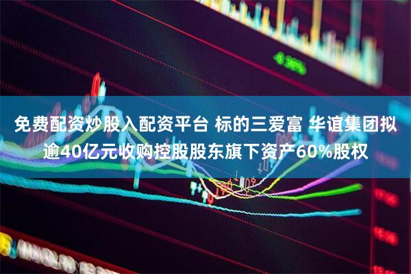 免费配资炒股入配资平台 标的三爱富 华谊集团拟逾40亿元收购控股股东旗下资产60%股权