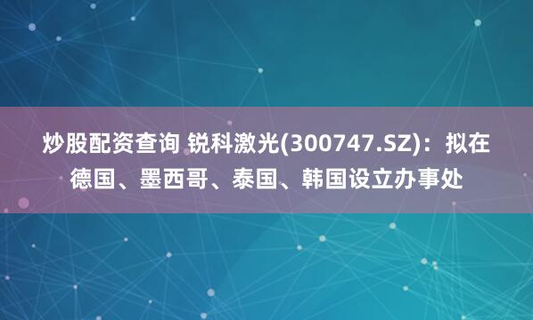 炒股配资查询 锐科激光(300747.SZ)：拟在德国、墨西哥、泰国、韩国设立办事处